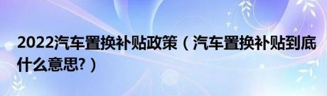 2022汽车置换补贴政策（汽车置换补贴到底什么意思?）