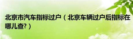 北京市汽车指标过户（北京车辆过户后指标在哪儿查?）