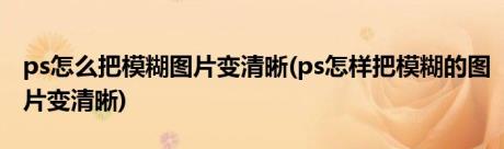 ps怎么把模糊图片变清晰(ps怎样把模糊的图片变清晰)