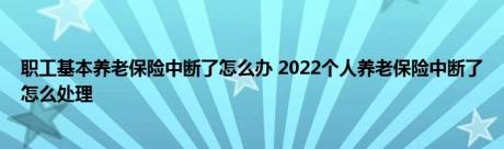 职工基本养老保险中断了怎么办 2022个人养老保险中断了怎么处理 