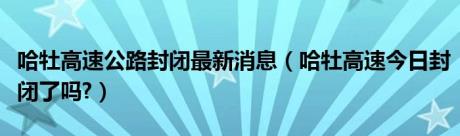 哈牡高速公路封闭最新消息（哈牡高速今日封闭了吗?）