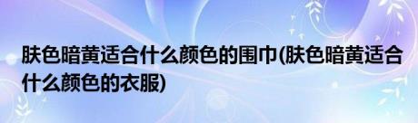 肤色暗黄适合什么颜色的围巾(肤色暗黄适合什么颜色的衣服)