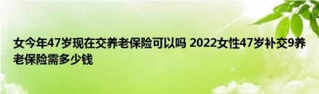 女今年47岁现在交养老保险可以吗 2022女性47岁补交9养老保险需多少钱 