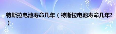 特斯拉电池寿命几年（特斯拉电池寿命几年?）