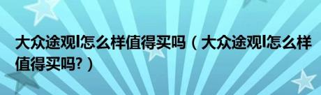 大众途观l怎么样值得买吗（大众途观l怎么样值得买吗?）