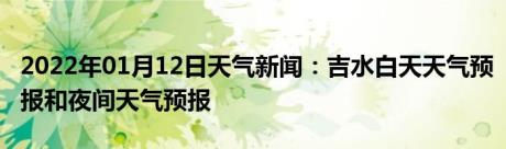 2022年01月12日天气新闻：吉水白天天气预报和夜间天气预报