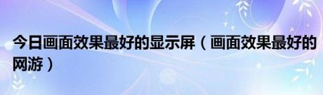 今日画面效果最好的显示屏（画面效果最好的网游）