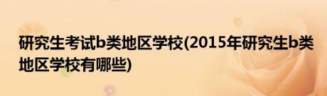 研究生考试b类地区学校(2015年研究生b类地区学校有哪些)