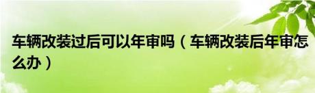 车辆改装过后可以年审吗（车辆改装后年审怎么办）