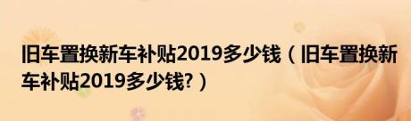 旧车置换新车补贴2019多少钱（旧车置换新车补贴2019多少钱?）