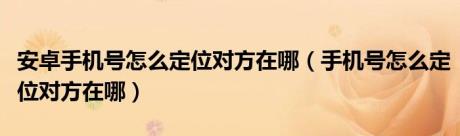 安卓手机号怎么定位对方在哪（手机号怎么定位对方在哪）