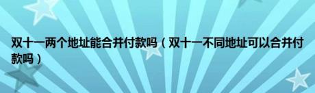 双十一两个地址能合并付款吗（双十一不同地址可以合并付款吗）