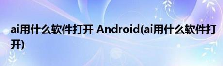 ai用什么软件打开 Android(ai用什么软件打开)