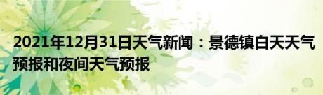 2021年12月31日天气新闻：景德镇白天天气预报和夜间天气预报