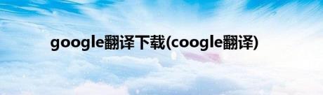 google翻译下载(coogle翻译)