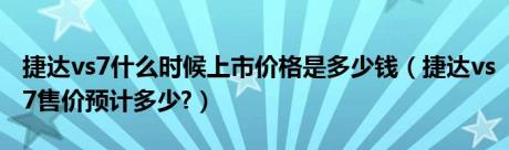 捷达vs7什么时候上市价格是多少钱（捷达vs7售价预计多少?）