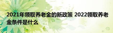 2021年领取养老金的新政策 2022领取养老金条件是什么 