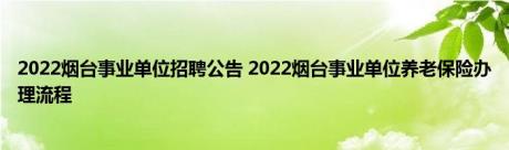 2022烟台事业单位招聘公告 2022烟台事业单位养老保险办理流程 