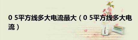 0 5平方线多大电流最大（0 5平方线多大电流）