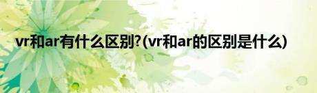 vr和ar有什么区别?(vr和ar的区别是什么)