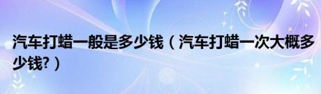 汽车打蜡一般是多少钱（汽车打蜡一次大概多少钱?）