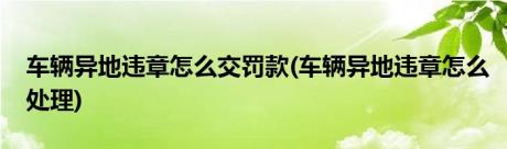 车辆异地违章怎么交罚款(车辆异地违章怎么处理)