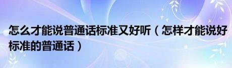 怎么才能说普通话标准又好听（怎样才能说好标准的普通话）