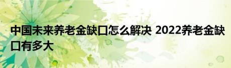 中国未来养老金缺口怎么解决 2022养老金缺口有多大 