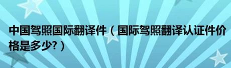 中国驾照国际翻译件（国际驾照翻译认证件价格是多少?）