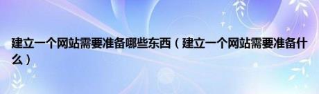 建立一个网站需要准备哪些东西（建立一个网站需要准备什么）