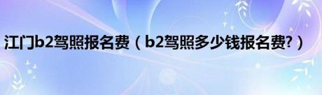 江门b2驾照报名费（b2驾照多少钱报名费?）