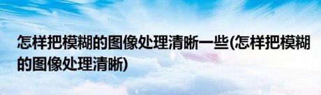 怎样把模糊的图像处理清晰一些(怎样把模糊的图像处理清晰)