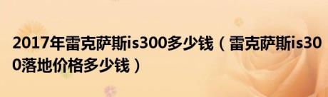 2017年雷克萨斯is300多少钱（雷克萨斯is300落地价格多少钱）