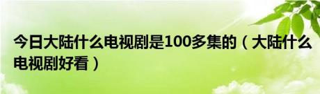 今日大陆什么电视剧是100多集的（大陆什么电视剧好看）