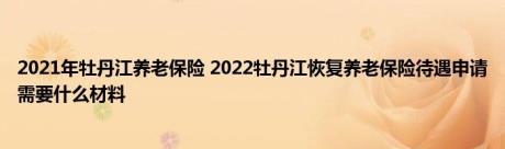 2021年牡丹江养老保险 2022牡丹江恢复养老保险待遇申请需要什么材料 