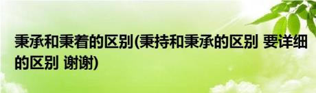 秉承和秉着的区别(秉持和秉承的区别 要详细的区别 谢谢)