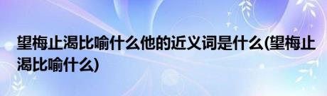 望梅止渴比喻什么他的近义词是什么(望梅止渴比喻什么)