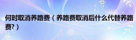 何时取消养路费（养路费取消后什么代替养路费?）