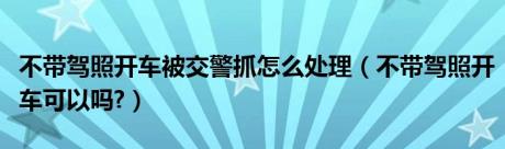 不带驾照开车被交警抓怎么处理（不带驾照开车可以吗?）