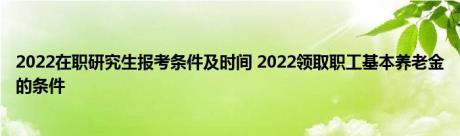 2022在职研究生报考条件及时间 2022领取职工基本养老金的条件 