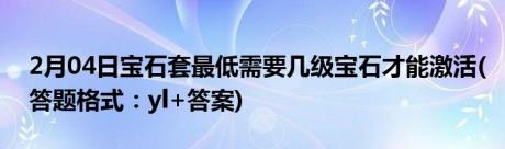 2月04日宝石套最低需要几级宝石才能激活(答题格式：yl+答案)