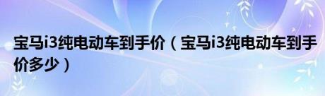 宝马i3纯电动车到手价（宝马i3纯电动车到手价多少）