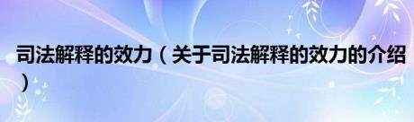 司法解释的效力（关于司法解释的效力的介绍）