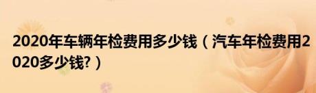 2020年车辆年检费用多少钱（汽车年检费用2020多少钱?）