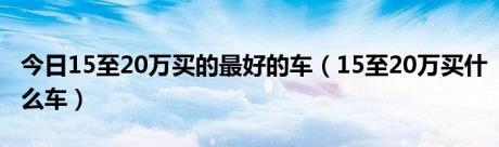 今日15至20万买的最好的车（15至20万买什么车）