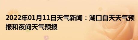 2022年01月11日天气新闻：湖口白天天气预报和夜间天气预报