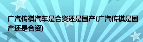 广汽传祺汽车是合资还是国产(广汽传祺是国产还是合资)