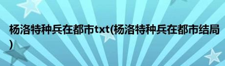 杨洛特种兵在都市txt(杨洛特种兵在都市结局)