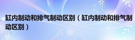 缸内制动和排气制动区别（缸内制动和排气制动区别）