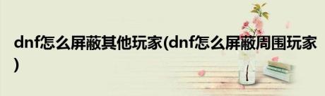 dnf怎么屏蔽其他玩家(dnf怎么屏蔽周围玩家)